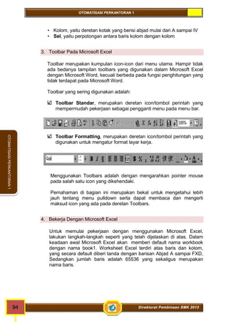 OTOMATISASI PERKANTORAN 1 
94 Direktorat Pembinaan SMK 2013 
OTOMATISASI PERKANTORAN 1 
 Kolom, yaitu deretan kotak yang berisi abjad mulai dari A sampai IV 
 Sel, yaitu perpotongan antara baris kolom dengan kolom 
3. Toolbar Pada Microsoft Excel 
Toolbar merupakan kumpulan icon-icon dari menu utama. Hampir tidak 
ada bedanya tampilan toolbars yang digunakan dalam Microsoft Excel 
dengan Microsoft Word, kecuali berbeda pada fungsi penghitungan yang 
tidak terdapat pada Microsoft Word. 
Toolbar yang sering digunakan adalah: 
Toolbar Standar, merupakan deretan icon/tombol perintah yang 
mempermudah pekerjaan sebagai pengganti menu pada menu bar. 
Toolbar Formatting, merupakan deretan icon/tombol perintah yang 
digunakan untuk mengatur format layar kerja. 
Menggunakan Toolbars adalah dengan mengarahkan pointer mouse 
pada salah satu icon yang dikehendaki. 
Pemahaman di bagian ini merupakan bekal untuk mengetahui lebih 
jauh tentang menu pulldown serta dapat membaca dan mengerti 
maksud icon yang ada pada deretan Toolbars. 
4. Bekerja Dengan Microsoft Excel 
Untuk memulai pekerjaan dengan menggunakan Microsoft Excel, 
lakukan langkah-langkah seperti yang telah dijelaskan di atas. Dalam 
keadaan awal Microsoft Excel akan memberi default nama workbook 
dengan nama book1. Worksheet Excel terdiri atas baris dan kolom, 
yang secara default diberi tanda dengan barisan Abjad A sampai FXD, 
Sedangkan jumlah baris adalah 65536 yang sekaligus merupakan 
nama baris. 
 