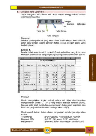 OTOMATISASI PERKANTORAN 1 
Direktorat Pembinaan SMK 2013 101 
OTOMATISASI PERKANTORAN 1 
5. Mengatur Teks Dalam Sel 
Untuk mengatur teks dalam sel, Anda dapat menggunakan fasilitas 
seperti dalam gambar : 
Tengah 
diantara beberapa 
sel 
Rata Kiri Rata Kanan 
Rata Tengah 
Caranya : 
Letakan ponter pada sel yang akan diatur posisi teknya. Kemudian klik 
salah satu tombol seperti gambar diatas, sesuai dengan posisi yang 
Anda inginkan. 
Latihan 1. 
Buatlah tabel seperti contoh berikut ! Gunakan fasilitas yang Anda pada 
Microsoft Excel sesuai dengan petunjuk yang ada dalam bahan ajar ini. 
Petunjuk : 
Untuk mengetikkan angka (value) dalam sel, tidak diperkenankan 
menggunakan tanda (‘ , ” . /  ,) yang terbaca sebagai karakter (huruf). 
Karena pada saat melakukan penjumlahan, tidak akan terproses dan 
hasil dari penjumlahan tersebut hasilnya akan nol (0) 
Untuk contoh latihan diatas, dalam pengerjaan perhitungan digunakan 
rumus : 
Total Harga : (=D6*C6) atau = harga satuan * jumlah 
Discount 25% : (=0.25 * E6) atau = 0.25 * total harga 
Harga Bersih : (=E6-F6) atau = total-harga – discount 25% 
 
