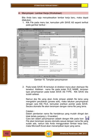 OTOMATISASI PERKANTORAN 1 
OTOMATISASI PERKANTORAN 1 
4. Menyimpan Lembar Kerja (Worksheet) 
Bila Anda baru saja menyelesaikan lembar kerja baru, maka dapat 
dilakukan: 
1. Klik File pada menu bar, kemudian pilih SAVE AS seperti terlihat 
pada gambar berikut : 
Gambar 10. Tampilan penyimpanan 
2. Pada kotak SAVE IN tentukan di direktori mana akan disimpan file 
tersebut. Ketikkan nama file pada kotak FILE NAME, tentukan 
type penyimpanan pada kotak SAVE AS TYPE. Klik SAVE bila 
sudah selesai. 
Namun jika file yang akan Anda simpan adalah file lama yang 
mengalami perubahan (proses edit), maka lakukan penyimpanan 
dengan cara Klik FILE, kemudian arahkan pointer pada SAVE. 
Secara otomatis file akan tersimpan dengan nama file yang lama. 
Catatan : 
Dalam pemberian nama file hendaknya yang mudah diingat dan 
tidak terlalu panjang ( 8 karakter) 
Cara lain dalam penyimpanan adalah dengan Klik pada Icon . 
File akan tersimpan secara otomatis sesuai dengan nama file yang 
sudah ada, namun bila Anda menggunakan lembar kerja baru, 
maka Microsoft Excel akan menampilkan layar yang sama. 
102 Direktorat Pembinaan SMK 2013 
 