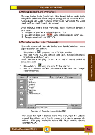 OTOMATISASI PERKANTORAN 1 
Direktorat Pembinaan SMK 2013 103 
OTOMATISASI PERKANTORAN 1 
5.Menutup Lembar Kerja (Worksheet) 
Menutup lembar kerja (worksheet) tidak berarti bahwa Anda telah 
mengakhiri pekerjaan Anda dengan menggunakan Microsoft Excel. 
Karena pada saat Anda menutup lembar kerja (worksheet) MS-Excel 
masih aktif dan masih bisa dibuka kembali. 
Untuk menutup lembar kerja (worksheet) dapat dilakukan dengan 3 
cara yaitu : 
1. Dengan klik pada FILE kemudian pilih CLOSE 
2. Dengan klik pada icon yang terletak di pojok kanan atas 
3. Dengan menekan tombol ALT+F4 
6.Membuka Lembar Kerja (Worksheet) 
Jika Anda bermaksud membuka lembar kerja (worksheet) baru, maka 
dapat dilakukan cara berikut: 
1. Klik pada Icon yang ada pad a Toolbars standar 
2. Klik pada menu FILE lalu arahkan pada NEW, maka akan nampak 
layar kerja (worksheet) baru. 
Untuk membuka file yang pernah Anda simpan dapat dilakukan 
dengan dua cara : 
1. Klik pada Icon yang ada pada Toolbar standar 
2. Klik FILE kemudian arahkan pada OPEN, maka akan muncul layar 
seperti dibawah : 
Gambar 12. Tampilan Layar Kerja OPEN 
Perhatikan dan ingat di direktori mana Anda menyimpan file. Setelah 
menentukan pilihan, Anda bisa langsung membukanya dengan klik 
OPEN. File yang tersimpan dalam MS Excel memiliki default 
extention XLSX. 
 
