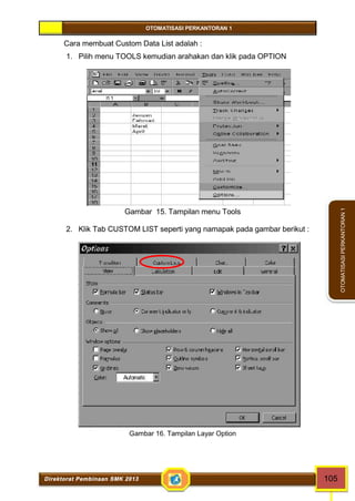 OTOMATISASI PERKANTORAN 1 
Direktorat Pembinaan SMK 2013 105 
OTOMATISASI PERKANTORAN 1 
Cara membuat Custom Data List adalah : 
1. Pilih menu TOOLS kemudian arahakan dan klik pada OPTION 
Gambar 15. Tampilan menu Tools 
2. Klik Tab CUSTOM LIST seperti yang namapak pada gambar berikut : 
Gambar 16. Tampilan Layar Option 
 