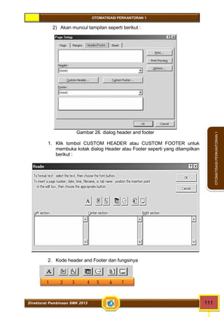 OTOMATISASI PERKANTORAN 1 
Direktorat Pembinaan SMK 2013 111 
OTOMATISASI PERKANTORAN 1 
2) Akan muncul tampilan seperti berikut : 
Gambar 26. dialog header and footer 
1. Klik tombol CUSTOM HEADER atau CUSTOM FOOTER untuk 
membuka kotak dialog Header atau Footer seperti yang ditampilkan 
berikut : 
2. Kode header and Footer dan fungsinya 
1 2 3 4 5 6 7 
 
