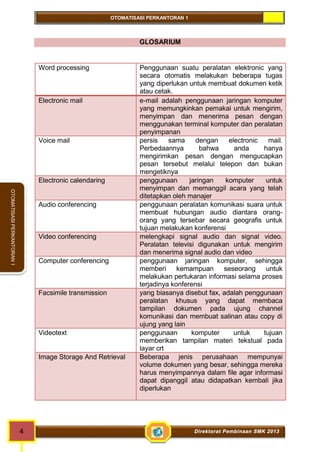 OTOMATISASI PERKANTORAN 1 
4 Direktorat Pembinaan SMK 2013 
OTOMATISASI PERKANTORAN 1 
GLOSARIUM 
Word processing Penggunaan suatu peralatan elektronic yang 
secara otomatis melakukan beberapa tugas 
yang diperlukan untuk membuat dokumen ketik 
atau cetak. 
Electronic mail e-mail adalah penggunaan jaringan komputer 
yang memungkinkan pemakai untuk mengirim, 
menyimpan dan menerima pesan dengan 
menggunakan terminal komputer dan peralatan 
penyimpanan 
Voice mail persis sama dengan electronic mail. 
Perbedaannya bahwa anda hanya 
mengirimkan pesan dengan mengucapkan 
pesan tersebut melalui telepon dan bukan 
mengetiknya 
Electronic calendaring penggunaan jaringan komputer untuk 
menyimpan dan memanggil acara yang telah 
ditetapkan oleh manajer 
Audio conferencing penggunaan peralatan komunikasi suara untuk 
membuat hubungan audio diantara orang-orang 
yang tersebar secara geografis untuk 
tujuan melakukan konferensi 
Video conferencing melengkapi signal audio dan signal video. 
Peralatan televisi digunakan untuk mengirim 
dan menerima signal audio dan video 
Computer conferencing penggunaan jaringan komputer, sehingga 
memberi kemampuan seseorang untuk 
melakukan pertukaran informasi selama proses 
terjadinya konferensi 
Facsimile transmission yang biasanya disebut fax, adalah penggunaan 
peralatan khusus yang dapat membaca 
tampilan dokumen pada ujung channel 
komunikasi dan membuat salinan atau copy di 
ujung yang lain 
Videotext penggunaan komputer untuk tujuan 
memberikan tampilan materi tekstual pada 
layar crt 
Image Storage And Retrieval Beberapa jenis perusahaan mempunyai 
volume dokumen yang besar, sehingga mereka 
harus menyimpannya dalam file agar informasi 
dapat dipanggil atau didapatkan kembali jika 
diperlukan 
 
