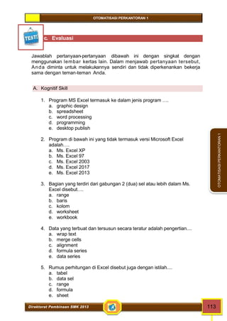 OTOMATISASI PERKANTORAN 1 
Direktorat Pembinaan SMK 2013 113 
OTOMATISASI PERKANTORAN 1 
c. Evaluasi 
Jawablah pertanyaan-pertanyaan dibawah ini dengan singkat dengan 
menggunakan lembar kertas lain. Dalam menjawab pertanyaan tersebut, 
Anda diminta untuk melakukannya sendiri dan tidak diperkenankan bekerja 
sama dengan teman-teman Anda. 
A. Kognitif Skill 
1. Program MS Excel termasuk ke dalam jenis program …. 
a. graphic design 
b. spreadsheet 
c. word processing 
d. programming 
e. desktop publish 
2. Program di bawah ini yang tidak termasuk versi Microsoft Excel 
adalah…. 
a. Ms. Excel XP 
b. Ms. Excel 97 
c. Ms. Excel 2003 
d. Ms. Excel 2017 
e. Ms. Excel 2013 
3. Bagian yang terdiri dari gabungan 2 (dua) sel atau lebih dalam Ms. 
Excel disebut…. 
a. range 
b. baris 
c. kolom 
d. worksheet 
e. workbook 
4. Data yang terbuat dan tersusun secara teratur adalah pengertian.... 
a. wrap text 
b. merge cells 
c. alignment 
d. formula series 
e. data series 
5. Rumus perhitungan di Excel disebut juga dengan istilah.... 
a. tabel 
b. data sel 
c. range 
d. formula 
e. sheet 
 