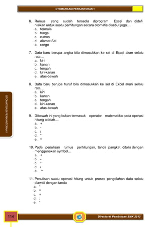OTOMATISASI PERKANTORAN 1 
OTOMATISASI PERKANTORAN 1 
6. Rumus yang sudah tersedia diprogram Excel dan didefi 
nisikan untuk suatu perhitungan secara otomatis disebut juga.... 
a. formula 
b. fungsi 
c. rumus 
d. alamat Sel 
e. range 
7. Data baru berupa angka bila dimasukkan ke sel di Excel akan selalu 
rata ... 
a. kiri 
b. kanan 
c. tengah 
d. kiri-kanan 
e. atas-bawah 
8. Data baru berupa huruf bila dimasukkan ke sel di Excel akan selalu 
rata.... 
a. kiri 
b. kanan 
c. tengah 
d. kiri-kanan 
e. atas-bawah 
9. Dibawah ini yang bukan termasuk operator matematika pada operasi 
hitung adalah.... 
a. + 
b. - 
c. / 
d. * 
e. ^ 
10. Pada penulisan rumus perhitungan, tanda pangkat ditulis dengan 
menggunakan symbol… 
a. + 
b. - 
c. * 
d. / 
e. ^ 
11. Penulisan suatu operasi hitung untuk proses pengolahan data selalu 
diawali dengan tanda 
a. * 
b. ^ 
c. = 
d. : 
e. ” 
114 Direktorat Pembinaan SMK 2013 
 