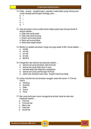 OTOMATISASI PERKANTORAN 1 
Direktorat Pembinaan SMK 2013 115 
OTOMATISASI PERKANTORAN 1 
12. Pada proses penghitungan, operator matematika yang mempunyai 
urutan derajat perhitungan tertinggi yaitu …. 
a. + 
b. - 
c. * 
d. / 
e. ^ 
13. Jika penulisan rumus sudah benar tetapi pada layar berupa tanda #, 
artinya adalah.... 
a. Data ada yang salah 
b. Data ada yang kosong 
c. Kolom sel kurang lebar 
d. Baris sel kurang lebar 
e. Data tidak dapat diolah 
14. Berikut ini adalah penulisan range sel yang salah di Ms. Excel adalah…. 
a. A2;B2 
b. H1-H5 
c. H1;H4 
d. D1;D6 
e. B2;B14 
15. Pengertian dari alamat sel absolute adalah.... 
a. alamat sel yang berisikan data formula 
b. alamat sel yang tidak bisa di copy 
c. bersifat tetap bila dilakukan pengopian 
d. alamat sel untuk perhitungan formula 
e. salah satu diantara baris atau tengah kolomnya tetap 
16. Untuk memformat sel berisikan tanggal maka klik kanan  Format 
Cell..... 
a. Hlookup 
b. Number 
c. Date 
d. Count 
e. Time 
17. Bar yang berfungsi untuk menggulung lembar kerja ke atas dan 
kebawah adalah .... 
a. Tool bar 
b. Formula bar 
c. Menu bar 
d. Task bar 
e. Scroll bar 
 