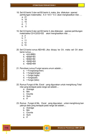 OTOMATISASI PERKANTORAN 1 
OTOMATISASI PERKANTORAN 1 
18. Sel A3 berisi 3 dan sel B3 berisi 4, maka jika dilakukan operasi 
perhitungan matematika A 3 + B 3 * A 3 akan menghasilkan nilai …. 
a. 21 
b. 15 
c. 10 
d. 1 
e. 0 
19. Sel C2 berisi 6 dan sel D2 berisi 3, jika dilakukan operasi perhitungan 
matematika C2+C2/D2+D2 akan menghasilkan nilai …. 
a. 2 
b. 7 
c. 11 
a. 12 
b. 15 
20. Sel C3 berisi rumus A$3+B3. Jika dicopy ke C4, maka sel C4 akan 
berisi rumus .... 
a. =A3+$B$3 
b. =$A$4+B3 
c. =$A$4+B4 
d. =$A$3+B3 
e. =$A$3+B4 
21. Penulisan rumus Fungsi secara umum adalah.... 
a. = Fungsi(argumen) 
b. = fungsi(range) 
c. = fungsi logika 
d. = fungsi(sel) 
e. = fungsi (teks) 
22. Rumus Fungsi di Ms. Excel yang digunakan untuk menghitung Total 
nilai yang terdapat pada range sel adalah.... 
a. Average 
b. Min 
c. Counta 
d. Sum 
e. If 
23. Rumus Fungsi di Ms. Excel yang digunakan untuk menghitung ban 
yaknya data yang terdapat pada range sel adalah.... 
a. Average 
b. Min 
c. Counta 
d. Sum 
e. If 
116 Direktorat Pembinaan SMK 2013 
 