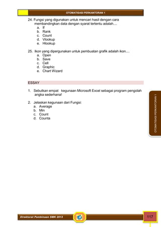 OTOMATISASI PERKANTORAN 1 
Direktorat Pembinaan SMK 2013 117 
OTOMATISASI PERKANTORAN 1 
24. Fungsi yang digunakan untuk mencari hasil dengan cara 
membandingkan data dengan syarat tertentu adalah.... 
a. If 
b. Rank 
c. Count 
d. Vlookup 
e. Hlookup 
25. Ikon yang dipergunakan untuk pembuatan grafik adalah ikon.... 
a. Open 
b. Save 
c. Cell 
d. Graphic 
e. Chart Wizard 
ESSAY 
1. Sebutkan empat kegunaan Microsoft Excel sebagai program pengolah 
angka sederhana! 
2. Jelaskan kegunaan dari Fungsi: 
a. Average 
b. Min 
c. Count 
d. Counta 
 