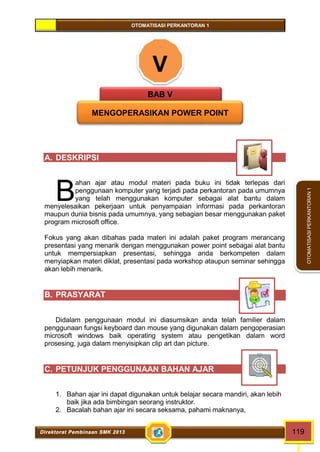OTOMATISASI PERKANTORAN 1 
B 
Direktorat Pembinaan SMK 2013 119 
OTOMATISASI PERKANTORAN 1 
V 
BAB V 
MENGOPERASIKAN POWER POINT 
A. DESKRIPSI 
ahan ajar atau modul materi pada buku ini tidak terlepas dari 
penggunaan komputer yang terjadi pada perkantoran pada umumnya 
yang telah menggunakan komputer sebagai alat bantu dalam 
menyelesaikan pekerjaan untuk penyampaian informasi pada perkantoran 
maupun dunia bisnis pada umumnya, yang sebagian besar menggunakan paket 
program microsoft office. 
Fokus yang akan dibahas pada materi ini adalah paket program merancang 
presentasi yang menarik dengan menggunakan power point sebagai alat bantu 
untuk mempersiapkan presentasi, sehingga anda berkompeten dalam 
menyiapkan materi diklat, presentasi pada workshop ataupun seminar sehingga 
akan lebih menarik. 
B. PRASYARAT 
Didalam penggunaan modul ini diasumsikan anda telah familier dalam 
penggunaan fungsi keyboard dan mouse yang digunakan dalam pengoperasian 
microsoft windows baik operating system atau pengetikan dalam word 
prosesing, juga dalam menyisipkan clip art dan picture. 
C. PETUNJUK PENGGUNAAN BAHAN AJAR 
1. Bahan ajar ini dapat digunakan untuk belajar secara mandiri, akan lebih 
baik jika ada bimbingan seorang instruktor. 
2. Bacalah bahan ajar ini secara seksama, pahami maknanya, 
 