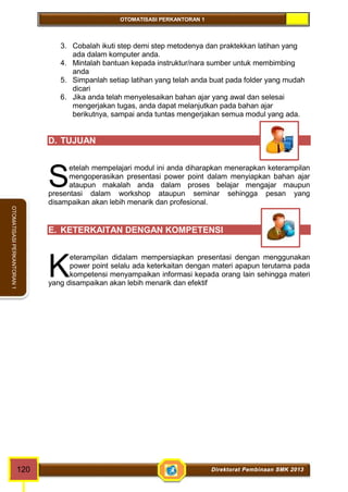 OTOMATISASI PERKANTORAN 1 
OTOMATISASI PERKANTORAN 1 
3. Cobalah ikuti step demi step metodenya dan praktekkan latihan yang 
ada dalam komputer anda. 
4. Mintalah bantuan kepada instruktur/nara sumber untuk membimbing 
anda 
5. Simpanlah setiap latihan yang telah anda buat pada folder yang mudah 
dicari 
6. Jika anda telah menyelesaikan bahan ajar yang awal dan selesai 
mengerjakan tugas, anda dapat melanjutkan pada bahan ajar 
berikutnya, sampai anda tuntas mengerjakan semua modul yang ada. 
D. TUJUAN 
etelah mempelajari modul ini anda diharapkan menerapkan keterampilan 
mengoperasikan presentasi power point dalam menyiapkan bahan ajar 
ataupun makalah anda dalam proses belajar mengajar maupun 
S 
presentasi dalam workshop ataupun seminar sehingga pesan yang 
disampaikan akan lebih menarik dan profesional. 
E. KETERKAITAN DENGAN KOMPETENSI 
eterampilan didalam mempersiapkan presentasi dengan menggunakan 
power point selalu ada keterkaitan dengan materi apapun terutama pada 
kompetensi menyampaikan informasi kepada orang lain sehingga materi 
K 
yang disampaikan akan lebih menarik dan efektif 
120 Direktorat Pembinaan SMK 2013 
 