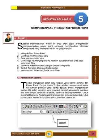 OTOMATISASI PERKANTORAN 1 
S 
T 
Direktorat Pembinaan SMK 2013 121 
OTOMATISASI PERKANTORAN 1 
KEGIATAN BELAJAR 5 5 
MEMPERSIAPKAN PRESENTASI POWER POINT 
a. Tujuan 
etelah menyelesaikan materi ini anda akan dapat mengaktifkan 
mengoperasikan power point sehingga menghasilkan informasi 
berupa teks yang tersimpan dalam file yang meliputi: 
1) Mengaktifkan Power Point 
2) Membuat file Presentasi baru 
3) Berkreasi input data teks 
4) Memanage file/Menyimpan File, Memilih atau Berpindah Slide pada 
pada area Slide 
5) Membuat Presentasi Baru dengan Desain Templates 
6) Bentuk Tampilan Slide dan Slide Master 
7) Memasukkan Tabel dan Grafik pada Slide 
1. Pemahaman Toolbar 
oolbar merupakan salah satu bagian yang paling penting dari 
Power Point. Fungsi utama Toolbar adalah mempercepat akses 
kesejumlah perintah yang sering dipakai. Untuk menggunakan 
toolbar, klik salah satu icon yang mewakili perintah yang Anda inginkan. 
Bila icon tampak tertekan ke dalam, berarti ia sedang diaktifkan. Untuk 
menonaktifkannya, Anda tinggal menekan icon tersebut sekali lagi. Lihat 
contoh pada tombol B-I-U (Bold-Italic-Underline) berikut ini: 
 