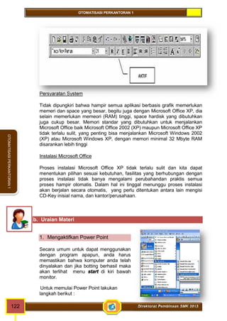 OTOMATISASI PERKANTORAN 1 
OTOMATISASI PERKANTORAN 1 
Persyaratan System 
Tidak dipungkiri bahwa hampir semua aplikasi berbasis grafik memerlukan 
memeri dan space yang besar, begitu juga dengan Microsoft Office XP, dia 
selain memerlukan memeori (RAM) tinggi, space hardisk yang dibutuhkan 
juga cukup besar. Memori standar yang dibutuhkan untuk menjalankan 
Microsoft Office baik Microsoft Office 2002 (XP) maupun Microsoft Office XP 
tidak terlalu sulit, yang penting bisa menjalankan Microsoft Windows 2002 
(XP) atau Microsoft Windows XP, dengan memori minimal 32 Mbyte RAM 
disarankan lebih tinggi 
Instalasi Microsoft Office 
Proses instalasi Microsoft Office XP tidak terlalu sulit dan kita dapat 
menentukan pilihan sesuai kebutuhan, fasilitas yang berhubungan dengan 
proses instalasi tidak banya mengalami perubahandan praktis semua 
proses hampir otomatis. Dalam hal ini tinggal menunggu proses instalasi 
akan berjalan secara otomatis, yang perlu ditentukan antara lain mengisi 
CD-Key inisial nama, dan kantor/perusahaan. 
b. Uraian Materi 
1. Mengaktifkan Power Point 
Secara umum untuk dapat menggunakan 
dengan program apapun, anda harus 
memastikan bahwa komputer anda telah 
dinyalakan dan jika botting berhasil maka 
akan terlihat menu start di kiri bawah 
monitor. 
Untuk memulai Power Point lakukan 
langkah berikut : 
122 Direktorat Pembinaan SMK 2013 
 