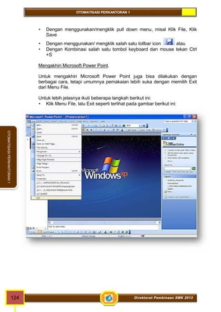 OTOMATISASI PERKANTORAN 1 
OTOMATISASI PERKANTORAN 1 
 Dengan menggunakan/mengklik pull down menu, misal Klik File, Klik 
Save 
 Dengan menggunakan/ mengklik salah satu tollbar icon atau 
 Dengan Kombinasi salah satu tombol keyboard dan mouse tekan Ctrl 
+S 
Mengakhiri Microsoft Power Point. 
Untuk mengakhiri Microsoft Power Point juga bisa dilakukan dengan 
berbagai cara, tetapi umumnya pemakaian lebih suka dengan memilih Exit 
dari Menu File. 
Untuk lebih jelasnya ikuti beberapa langkah berikut ini: 
 Klik Menu File, lalu Exit seperti terlihat pada gambar berikut ini: 
124 Direktorat Pembinaan SMK 2013 
 