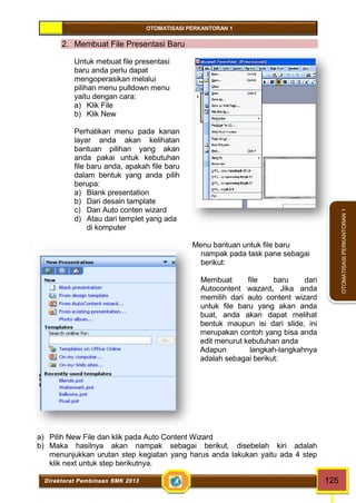 OTOMATISASI PERKANTORAN 1 
Direktorat Pembinaan SMK 2013 125 
OTOMATISASI PERKANTORAN 1 
2. Membuat File Presentasi Baru 
Untuk mebuat file presentasi 
baru anda perlu dapat 
mengoperasikan melalui 
pilihan menu pulldown menu 
yaitu dengan cara: 
a) Klik File 
b) Klik New 
Perhatikan menu pada kanan 
layar anda akan kelihatan 
bantuan pilihan yang akan 
anda pakai untuk kebutuhan 
file baru anda, apakah file baru 
dalam bentuk yang anda pilih 
berupa: 
a) Blank presentation 
b) Dari desain tamplate 
c) Dari Auto conten wizard 
d) Atau dari templet yang ada 
di komputer 
Menu bantuan untuk file baru 
nampak pada task pane sebagai 
berikut: 
Membuat file baru dari 
Autocontent wazard, Jika anda 
memilih dari auto content wizard 
untuk file baru yang akan anda 
buat, anda akan dapat melihat 
bentuk maupun isi dari slide, ini 
merupakan contoh yang bisa anda 
edit menurut kebutuhan anda 
Adapun langkah-langkahnya 
adalah sebagai berikut: 
a) Pilih New File dan klik pada Auto Content Wizard 
b) Maka hasilnya akan nampak sebagai berikut, disebelah kiri adalah 
menunjukkan urutan step kegiatan yang harus anda lakukan yaitu ada 4 step 
klik next untuk step berikutnya. 
 
