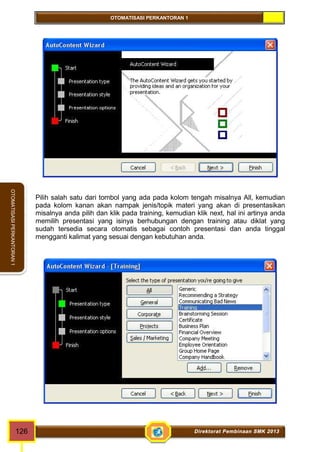 OTOMATISASI PERKANTORAN 1 
OTOMATISASI PERKANTORAN 1 
Pilih salah satu dari tombol yang ada pada kolom tengah misalnya All, kemudian 
pada kolom kanan akan nampak jenis/topik materi yang akan di presentasikan 
misalnya anda pilih dan klik pada training, kemudian klik next, hal ini artinya anda 
memilih presentasi yang isinya berhubungan dengan training atau diklat yang 
sudah tersedia secara otomatis sebagai contoh presentasi dan anda tinggal 
mengganti kalimat yang sesuai dengan kebutuhan anda. 
126 Direktorat Pembinaan SMK 2013 
 