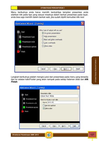 OTOMATISASI PERKANTORAN 1 
Direktorat Pembinaan SMK 2013 127 
OTOMATISASI PERKANTORAN 1 
Menu berikutnya anda harus memilih bentuk/tipe tampilan presentasi anda 
silahkan klik pada tipe yang sesuai misalnya dalam bentuk presentasi pada layar, 
anda bisa saja memilih dalam bentuk web, jika sudah dipilih kemudian klik next 
Langkah berikutnya adalah mengisi judul dari presentase pada menu yang tersedia 
dan isi catatan kaki/Footer yang akan nampak pada setiap halaman slide dan klik 
Finish. 
 