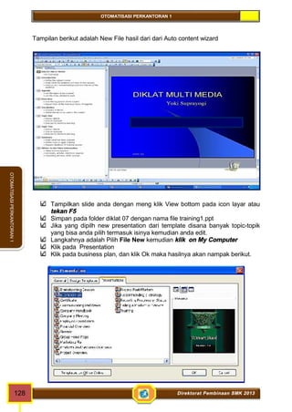 OTOMATISASI PERKANTORAN 1 
OTOMATISASI PERKANTORAN 1 
Tampilan berikut adalah New File hasil dari dari Auto content wizard 
Tampilkan slide anda dengan meng klik View bottom pada icon layar atau 
tekan F5 
Simpan pada folder diklat 07 dengan nama file training1.ppt 
Jika yang dipilh new presentation dari template disana banyak topic-topik 
yang bisa anda pilih termasuk isinya kemudian anda edit. 
Langkahnya adalah Pilih File New kemudian klik on My Computer 
Klik pada Presentation 
Klik pada business plan, dan klik Ok maka hasilnya akan nampak berikut. 
128 Direktorat Pembinaan SMK 2013 
 