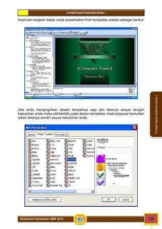 OTOMATISASI PERKANTORAN 1 
Direktorat Pembinaan SMK 2013 129 
OTOMATISASI PERKANTORAN 1 
Hasil dari langkah diatas untuk presentation from templates adalah sebagai berikut: 
Jika anda menginginkan desain tampatnya saja dan teksnya sesuai dengan 
kebutuhan anda maka pilihlah/klik pada desain templates misal proposal kemudian 
isikan teksnya sendiri sesuai kebutuhan anda. 
 