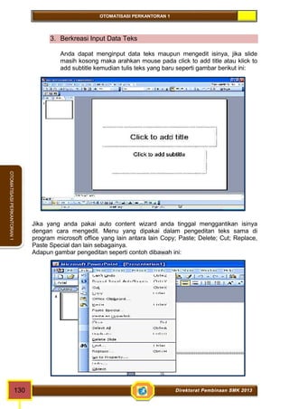 OTOMATISASI PERKANTORAN 1 
OTOMATISASI PERKANTORAN 1 
3. Berkreasi Input Data Teks 
Anda dapat menginput data teks maupun mengedit isinya, jika slide 
masih kosong maka arahkan mouse pada click to add title atau klick to 
add subtitle kemudian tulis teks yang baru seperti gambar berikut ini: 
Jika yang anda pakai auto content wizard anda tinggal menggantikan isinya 
dengan cara mengedit. Menu yang dipakai dalam pengeditan teks sama di 
program microsoft office yang lain antara lain Copy; Paste; Delete; Cut; Replace, 
Paste Special dan lain sebagainya. 
Adapun gambar pengeditan seperti contoh dibawah ini: 
130 Direktorat Pembinaan SMK 2013 
 