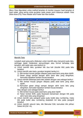 OTOMATISASI PERKANTORAN 1 
Direktorat Pembinaan SMK 2013 131 
OTOMATISASI PERKANTORAN 1 
Menu View digunakan untuk melihat tampilan di monitor maupun hasil tampilan di 
hasil cetak; yang sering anda gunakan pada power point biasanya adalah View 
Slide show (F5); View Header and Footer dan fiew toolbar. 
Memilih Teks 
Langkah awal yang perlu dilakukan untuk memilih atau menyorot suatu teks, 
sehingga dapat melakukan penyuntingan atau format terhadap teks 
tersebut, pilih salah satu cara berikut ini: 
a) Untuk memilih teks, gunakan klik dua kali (double klik) pada teks 
tersebut. 
b) Untuk memilih satu baris, gunakan langkah berikut ini : 
1) Klik tombol mouse (jangan dilepas) pada awal baris yang akan dipilih 
2) Geser (drag) sampai dengan akhir baris teks yang diinginkan, 
kemudian lepaskan tombol mouse tersebut. 
c) Untuk memilih beberapa baris teks adalah dengan cara sebagai berikut : 
1) Klik tombol mouse (jangan dilepas) pada awal baris yang akan 
dipilih. 
2) Kemudian geser (drag) sampai dengan akhir baris teks yang 
diinginkan, kemudian lepaskan tombol mouse tersebut. 
Atau dengan cara sebagai berikut: 
1) Klik tombol mouse pada awal baris yang akan dipilih 
2) Tekan tombol Shift, pada Keyboard bersamaan dengan klik pada 
akhir baris teks yang diinginkan 
d) Untuk memilih satu paragraf pada suatu bullet atau numbering, maka 
klik pada bullet atau numbering disebelah kiri teks pada paragraf 
tersebut. 
e) Untuk memilih seluruh teks, klik Menubar Edit, kemudian klik pilihan 
Select All (Ctrl +A). 
 