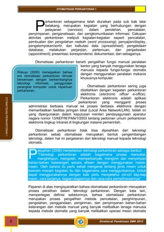 OTOMATISASI PERKANTORAN 1 
erkantoran sebagaimana telah diuraikan pada sub bab latar 
belakang, merupakan kegiatan yang berhubungan dengan 
pelayanan (services) dalam perolehan, pencatatan, 
P 
penyimpanan, penganalisaan, dan pengkomunikasian informasi. Cakupan 
aktivitas perkantoran meliputi kegiatan-kegiatan seperti pencatatan, 
pembuatan dan pengolahan naskah (word processing); penyajian/display, 
pengelompokan/sortir, dan kalkulasi data (spreadsheet); pengelolaan 
database; melakukan perjanjian, pertemuan, dan penjadwalan 
(appointment); presentasi; korespondensi; dokumentasi; dan sebagainya. 
Otomatisasi perkantoran berarti pengalihan fungsi manual peralatan 
P 
6 Direktorat Pembinaan SMK 2013 
OTOMATISASI PERKANTORAN 1 
Waluyo (2000) menegaskan bahwa 
era otomatisasi perkantoran dimulai 
bersamaan dengan berkembangnya 
teknologi informasi, penggunaan 
perangkat komputer untuk keperluan 
perkantoran. 
kantor yang banyak menggunakan tenaga 
manusia kepada fungsi-fungsi otomatis 
dengan menggunakan peralatan mekanis 
khususnya komputer. 
Otomatisasi perkantoran sering juga 
diistilahkan dengan kegiatan perkantoran 
elektronis (electronic office/ e-office). 
Perkantoran elektronis adalah aplikasi 
perkantoran yang mengganti proses 
administrasi berbasis manual ke proses berbasis elektronis dengan 
memanfaatkan fasilitas jaringan lokal (Local Area Network/LAN). Istilah ini 
yang dipergunakan dalam keputusan menteri pendayagunaan aparatur 
negara nomor 13/KEP/M.PAN/1/2003 tentang pedoman umum perkantoran 
elektronis lingkup intranet di lingkungan instansi pemerintah. 
Otomatisasi perkantoran tidak bisa dipisahkan dari teknologi 
perkantoran sebab otomatisasi merupakan bentuk pengembangan 
teknologi, dalam hal ini pergeseran dari teknologi manual kepada teknologi 
otomatis. 
akpahan (2006) menjelaskan teknologi perkantoran sebagai berikut: 
“Teknologi perkantoran adalah bagaimana proses mencatat, 
menghimpun, mengolah, memperbanyak, mengirim dan menyimpan 
bahan-bahan keterangan secara efisien dengan menggunakan mesin-mesin. 
Oleh karena itu perlu sekali mengenal tentang jenis mesin untuk 
keenam macam kegiatan itu dan bagaimana cara menggunkannya. Untuk 
dapat menggunakannya dengan baik perlu mengetahui ciri-ciri tiap-tiap 
mesin, cara kerjanya, bagian-bagiannya dan cara-cara pemeliharaannya”. 
Paparan di atas mengisyaratkan bahwa otomatisasi perkantoran merupakan 
proses peralihan dalam teknologi perkantoran. Dengan kata lain, 
mempertegas definisi sebelumnya, bahwa otomatisasi perkantoran 
merupakan proses pengalihan metode pencatatan, penghimpunan, 
pengolahan, penggandaan, pengiriman, dan penyimpanan bahan-bahan 
keterangan dari metode manual yang banyak melibatkan tenaga manusia 
kepada metode otomatis yang banyak melibatkan operasi mesin otomatis 
 