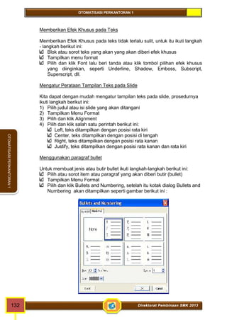 OTOMATISASI PERKANTORAN 1 
OTOMATISASI PERKANTORAN 1 
Memberikan Efek Khusus pada Teks 
Memberikan Efek Khusus pada teks tidak terlalu sulit, untuk itu ikuti langkah 
- langkah berikut ini: 
Blok atau sorot teks yang akan yang akan diberi efek khusus 
Tampilkan menu format 
Pilih dan klik Font lalu beri tanda atau klik tombol pilihan efek khusus 
yang diinginkan, seperti Underline, Shadow, Emboss, Subscript, 
Superscript, dll. 
Mengatur Perataan Tampilan Teks pada Slide 
Kita dapat dengan mudah mengatur tampilan teks pada slide, prosedurnya 
ikuti langkah berikut ini: 
1) Pilih judul atau isi slide yang akan ditangani 
2) Tampilkan Menu Format 
3) Pilih dan klik Alignment 
4) Pilih dan klik salah satu perintah berikut ini: 
Left, teks ditampilkan dengan posisi rata kiri 
Center, teks ditampilkan dengan posisi di tengah 
Right, teks ditampilkan dengan posisi rata kanan 
Justify, teks ditampilkan dengan posisi rata kanan dan rata kiri 
Menggunakan paragraf bullet 
Untuk membuat jenis atau butir bullet ikuti langkah-langkah berikut ini: 
Pilih atau sorot item atau paragraf yang akan diberi butir (bullet) 
Tampilkan Menu Format 
Pilih dan klik Bullets and Numbering, setelah itu kotak dialog Bullets and 
Numbering akan ditampilkan seperti gambar berikut ini : 
132 Direktorat Pembinaan SMK 2013 
 