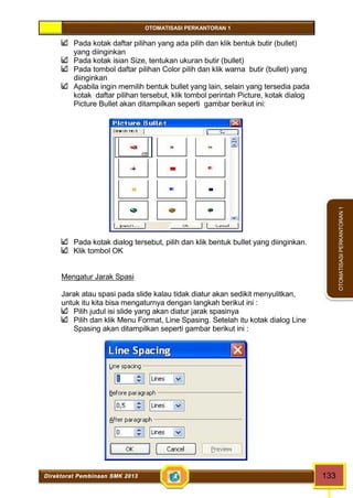 OTOMATISASI PERKANTORAN 1 
Direktorat Pembinaan SMK 2013 133 
OTOMATISASI PERKANTORAN 1 
Pada kotak daftar pilihan yang ada pilih dan klik bentuk butir (bullet) 
yang diinginkan 
Pada kotak isian Size, tentukan ukuran butir (bullet) 
Pada tombol daftar pilihan Color pilih dan klik warna butir (bullet) yang 
diinginkan 
Apabila ingin memilih bentuk bullet yang lain, selain yang tersedia pada 
kotak daftar pilihan tersebut, klik tombol perintah Picture, kotak dialog 
Picture Bullet akan ditampilkan seperti gambar berikut ini: 
Pada kotak dialog tersebut, pilih dan klik bentuk bullet yang diinginkan. 
Klik tombol OK 
Mengatur Jarak Spasi 
Jarak atau spasi pada slide kalau tidak diatur akan sedikit menyulitkan, 
untuk itu kita bisa mengaturnya dengan langkah berikut ini : 
Pilih judul isi slide yang akan diatur jarak spasinya 
Pilih dan klik Menu Format, Line Spasing. Setelah itu kotak dialog Line 
Spasing akan ditampilkan seperti gambar berikut ini : 
 
