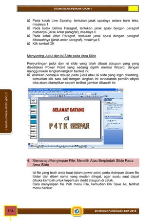 OTOMATISASI PERKANTORAN 1 
OTOMATISASI PERKANTORAN 1 
Pada kotak Line Spasing, tentukan jarak spasinya antara baris teks, 
misalnya 1 
Pada kotak Before Paragraf, tentukan jarak spasi dengan paragraf 
diatasnya (jarak antar paragraf), misalnya 6 
Pada kotak After Paragraf, tentukan jarak spasi dengan paragraf 
dibawahnya (jarak antar paragraf), misalnya 6 
Klik tombol OK 
Menyunting Judul dan Isi Slide pada Area Slide 
Penyuntingan judul dan isi slide yang telah dibuat ataupun yang yang 
disediakan Power Point yang sedang dipilih melalui Wizard, dengan 
menggunakan langkah-langkah berikut ini: 
Arahkan penunjuk mouse pada judul atau isi slide yang ingin disunting, 
kemudian klik satu kali dengan langkah ini tandatanda pemilih obyek 
teks akan ditampilkan seperti terlihat gambar dibawah ini. 
4. Memanaj /Menyimpan File, Memilih Atau Berpindah Slide Pada 
Area Slide 
Isi file yang telah anda buat dalam power point, perlu disimpan dalam file 
folder dan diberi nama yang mudah diingat, agar suatu saat dapat 
dibuka kembali untuk keperluan diedit ataupun di cetak. 
Cara menyimpan file Pilih menu File, kemudian klik Save As, terlihat 
menu berikut: 
134 Direktorat Pembinaan SMK 2013 
 