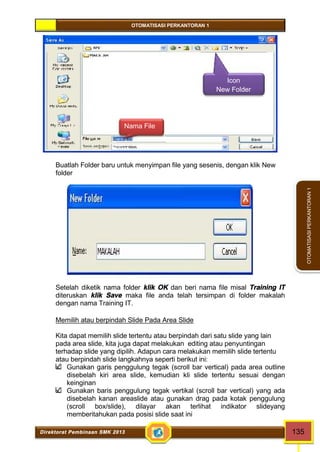 OTOMATISASI PERKANTORAN 1 
Nama File 
Icon 
New Folder 
Direktorat Pembinaan SMK 2013 135 
OTOMATISASI PERKANTORAN 1 
Buatlah Folder baru untuk menyimpan file yang sesenis, dengan klik New 
folder 
Setelah diketik nama folder klik OK dan beri nama file misal Training IT 
diteruskan klik Save maka file anda telah tersimpan di folder makalah 
dengan nama Training IT. 
Memilih atau berpindah Slide Pada Area Slide 
Kita dapat memilih slide tertentu atau berpindah dari satu slide yang lain 
pada area slide, kita juga dapat melakukan editing atau penyuntingan 
terhadap slide yang dipilih. Adapun cara melakukan memilih slide tertentu 
atau berpindah slide langkahnya seperti berikut ini: 
Gunakan garis penggulung tegak (scroll bar vertical) pada area outline 
disebelah kiri area slide, kemudian kli slide tertentu sesuai dengan 
keinginan 
Gunakan baris penggulung tegak vertikal (scroll bar vertical) yang ada 
disebelah kanan areaslide atau gunakan drag pada kotak penggulung 
(scroll box/slide), dilayar akan terlihat indikator slideyang 
memberitahukan pada posisi slide saat ini 
 