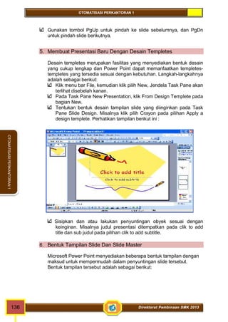 OTOMATISASI PERKANTORAN 1 
OTOMATISASI PERKANTORAN 1 
Gunakan tombol PgUp untuk pindah ke slide sebelumnya, dan PgDn 
untuk pindah slide berikutnya. 
5. Membuat Presentasi Baru Dengan Desain Templetes 
Desain templetes merupakan fasilitas yang menyediakan bentuk desain 
yang cukup lengkap dan Power Point dapat memanfaatkan templetes-templetes 
yang tersedia sesuai dengan kebutuhan. Langkah-langkahnya 
adalah sebagai berikut: 
Klik menu bar File, kemudian klik pilih New, Jendela Task Pane akan 
terlihat disebelah kanan. 
Pada Task Pane New Presentation, klik From Design Templete pada 
bagian New. 
Tentukan bentuk desain tampilan slide yang diinginkan pada Task 
Pane Slide Design. Misalnya klik pilih Crayon pada pilihan Apply a 
design templete. Perhatikan tampilan berikut ini : 
Sisipkan dan atau lakukan penyuntingan obyek sesuai dengan 
keinginan. Misalnya judul presentasi ditempatkan pada clik to add 
title dan sub judul pada pilihan clik to add subtitle. 
6. Bentuk Tampilan Slide Dan Slide Master 
Microsoft Power Point menyediakan beberapa bentuk tampilan dengan 
maksud untuk mempermudah dalam penyuntingan slide tersebut. 
Bentuk tampilan tersebut adalah sebagai berikut: 
136 Direktorat Pembinaan SMK 2013 
 