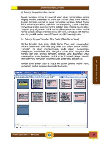 OTOMATISASI PERKANTORAN 1 
Direktorat Pembinaan SMK 2013 137 
OTOMATISASI PERKANTORAN 1 
a) Bekerja dengan tampilan normal 
Bentuk tampilan normal ini (normal View) akan menampilkan secara 
lengkap outline presentasi, isi slide dan catatan pada slide tersebut. 
Dengan tampilan normal ini yang merupakan tampilan default Power 
Point, anda dapat melihat, membuat dan menyunting outline presentasi, 
menyunting isi slide dan menyunting catatan pada masing-masing slide. 
Langkah yang digunakan untuk menampilkan presentasi dalam bentuk 
normal adalah dengan memilih menu bar View, kemudian pilih Normal 
atau dengan klik tombol Normal View di sudut kiri bawah jendela 
b) Bekerja dengan Tampilan Slide Sorter (Slide Sorter View) 
Bentuk tampilan slide sorter (Slide Sorter View) akan menampilkan 
secara keseluruhan dari slide yang anda buat dalam bentuk miniatur. 
Tampilan ini akan mempermudah anda dalam menyisipkan, 
menghapus, menambah slide, mengatur urutan slide, mengatur efek 
transisi dan efek animasi tampilan, langkah yang digunakan untuk 
menampilkan presentasidalam bentuk sorter ini adalah dengan memilih 
menubar View, kemudian klik pilihanSlide Sorter atau dengan klik 
tombol Slide Sorter View di sudut kiri bawah jendela Power Point, 
perhatikan bentuk tampilan slide sorter berikut ini. 
 