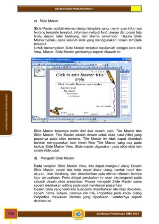 OTOMATISASI PERKANTORAN 1 
OTOMATISASI PERKANTORAN 1 
c) Slide Master 
Slide Master adalah elemen design templete yang menyimpan informasi 
tentang templete tersebut, informasi meliputi font, ukuran dan posisi tata 
letak, desain latar belakang, dan skema pewarnaan. Desain Slide 
Master berlaku pada seluruh slide yang menggunakan desain templete 
tersebut. 
Untuk menampilkan Slide Master tersebut lakukanlah dengan cara klik 
View, Master, Slide Master gambarnya seperti dibawah ini 
Slide Master biasanya terdiri dari dua desain, yaitu Title Master dan 
Slide Master. Title Master adalah desain untuk slide judul (title) yang 
posisinya pada slide pertama, Title Master ini tidak dapat ditambah 
bahkan menggunakan icon Insert New Title Master yang ada pada 
toolbar Slide Master View. Slide master digunakan pada slide-slide lain 
selain slide judul. 
d) Mengedit Slide Master 
Pada tampilan Slide Master View, kita dapat mengatur ulang Desain 
Slide Master, posisi tata letak dapat diatur ulang, bentuk huruf dan 
ukuran, latar belakang, dan ditambahkan pula elemen-elemen lainnya 
logo perusahaan. Perlu diingat perubahan ini akan berpengaruh pada 
seluruh desain slide presentasi. Proses mengedit Slide Master sama 
seperti melakukan editing pada saat mendesain presentasi. 
Desain Slide yang telah kita buat perlu ditambahkan identitas dokumen, 
seperti nama, subyek, caranya klik File, Properties pada kotak dialog 
Properties masukkan identias yang diperlukan. Gambarnya seperti 
dibawah ini. 
138 Direktorat Pembinaan SMK 2013 
 