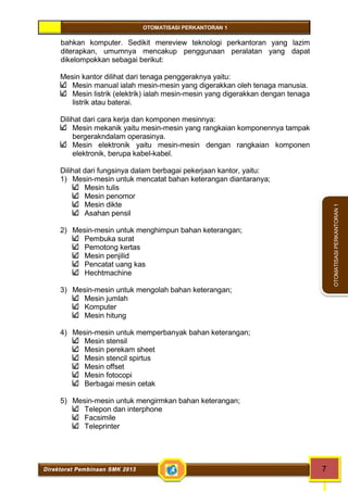 OTOMATISASI PERKANTORAN 1 
Direktorat Pembinaan SMK 2013 7 
OTOMATISASI PERKANTORAN 1 
bahkan komputer. Sedikit mereview teknologi perkantoran yang lazim 
diterapkan, umumnya mencakup penggunaan peralatan yang dapat 
dikelompokkan sebagai berikut: 
Mesin kantor dilihat dari tenaga penggeraknya yaitu: 
Mesin manual ialah mesin-mesin yang digerakkan oleh tenaga manusia. 
Mesin listrik (elektrik) ialah mesin-mesin yang digerakkan dengan tenaga 
listrik atau baterai. 
Dilihat dari cara kerja dan komponen mesinnya: 
Mesin mekanik yaitu mesin-mesin yang rangkaian komponennya tampak 
bergerakndalam operasinya. 
Mesin elektronik yaitu mesin-mesin dengan rangkaian komponen 
elektronik, berupa kabel-kabel. 
Dilihat dari fungsinya dalam berbagai pekerjaan kantor, yaitu: 
1) Mesin-mesin untuk mencatat bahan keterangan diantaranya; 
Mesin tulis 
Mesin penomor 
Mesin dikte 
Asahan pensil 
2) Mesin-mesin untuk menghimpun bahan keterangan; 
Pembuka surat 
Pemotong kertas 
Mesin penjilid 
Pencatat uang kas 
Hechtmachine 
3) Mesin-mesin untuk mengolah bahan keterangan; 
Mesin jumlah 
Komputer 
Mesin hitung 
4) Mesin-mesin untuk memperbanyak bahan keterangan; 
Mesin stensil 
Mesin perekam sheet 
Mesin stencil spirtus 
Mesin offset 
Mesin fotocopi 
Berbagai mesin cetak 
5) Mesin-mesin untuk mengirmkan bahan keterangan; 
Telepon dan interphone 
Facsimile 
Teleprinter 
 