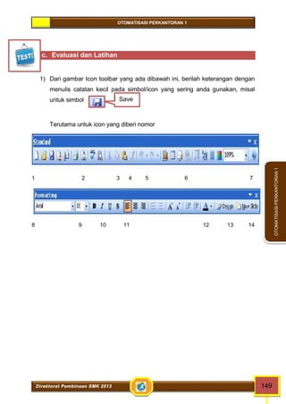 OTOMATISASI PERKANTORAN 1 
Save 
Direktorat Pembinaan SMK 2013 149 
OTOMATISASI PERKANTORAN 1 
c. Evaluasi dan Latihan 
1) Dari gambar Icon toolbar yang ada dibawah ini, berilah keterangan dengan 
menulis catatan kecil pada simbol/icon yang sering anda gunakan, misal 
untuk simbol 
Terutama untuk icon yang diberi nomor 
1 2 3 4 5 6 7 
8 9 10 11 12 13 14 
 