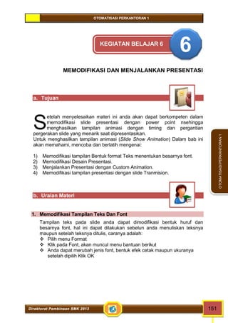 OTOMATISASI PERKANTORAN 1 
Direktorat Pembinaan SMK 2013 151 
OTOMATISASI PERKANTORAN 1 
KEGIATAN BELAJAR 6 6 
MEMODIFIKASI DAN MENJALANKAN PRESENTASI 
a. Tujuan 
etelah menyelesaikan materi ini anda akan dapat berkompeten dalam 
memodifikasi slide presentasi dengan power point nsehingga 
menghasilkan tampilan animasi dengan timing dan pergantian 
pergerakan slide yang menarik saat dipresentasikan. 
Untuk menghasilkan tampilan animasi (Slide Show Animation) Dalam bab ini 
akan memahami, mencoba dan berlatih mengenai: 
1) Memodifikasi tampilan Bentuk format Teks menentukan besarnya font. 
2) Memodifikasi Desain Presentasi. 
3) Menjalankan Presentasi dengan Custom Animation. 
4) Memodifikasi tampilan presentasi dengan slide Tranmision. 
b. Uraian Materi 
1. Memodifikasi Tampilan Teks Dan Font 
Tampilan teks pada slide anda dapat dimodifikasi bentuk huruf dan 
besarnya font, hal ini dapat dilakukan sebelun anda menuliskan teksnya 
maupun setelah teksnya ditulis, caranya adalah: 
 Pilih menu Format 
 Klik pada Font, akan muncul menu bantuan berikut 
 Anda dapat merubah jenis font, bentuk efek cetak maupun ukuranya 
setelah dipilih Klik OK 
S 
 
