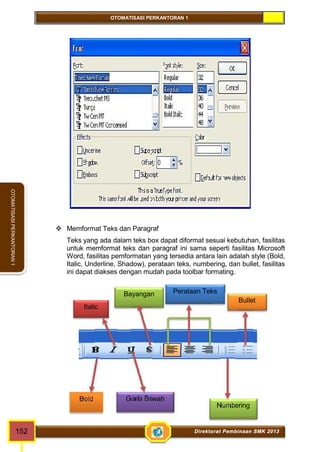 OTOMATISASI PERKANTORAN 1 
OTOMATISASI PERKANTORAN 1 
 Memformat Teks dan Paragraf 
Teks yang ada dalam teks box dapat diformat sesuai kebutuhan, fasilitas 
untuk memformat teks dan paragraf ini sama seperti fasilitas Microsoft 
Word, fasilitas pemformatan yang tersedia antara lain adalah style (Bold, 
Italic, Underline, Shadow), perataan teks, numbering, dan bullet, fasilitas 
ini dapat diakses dengan mudah pada toolbar formating. 
Italic 
Bayangan Perataan Teks 
Bullet 
Bold Garis Bawah 
Numbering 
152 Direktorat Pembinaan SMK 2013 
 