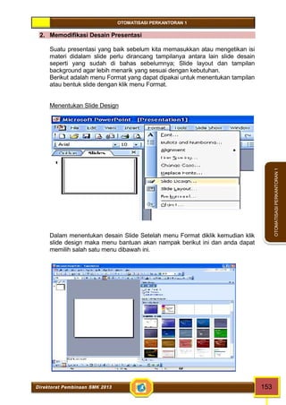OTOMATISASI PERKANTORAN 1 
Direktorat Pembinaan SMK 2013 153 
OTOMATISASI PERKANTORAN 1 
2. Memodifikasi Desain Presentasi 
Suatu presentasi yang baik sebelum kita memasukkan atau mengetikan isi 
materi didalam slide perlu dirancang tampilanya antara lain slide desain 
seperti yang sudah di bahas sebelumnya; Slide layout dan tampilan 
background agar lebih menarik yang sesuai dengan kebutuhan. 
Berikut adalah menu Format yang dapat dipakai untuk menentukan tampilan 
atau bentuk slide dengan klik menu Format. 
Menentukan Slide Design 
Dalam menentukan desain Slide Setelah menu Format diklik kemudian klik 
slide design maka menu bantuan akan nampak berikut ini dan anda dapat 
memilih salah satu menu dibawah ini. 
 