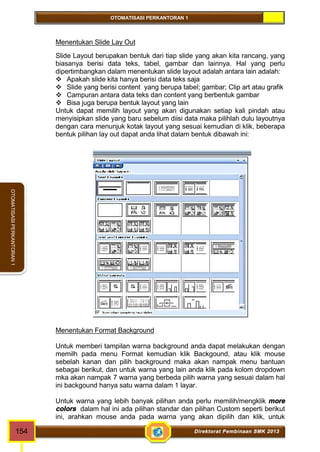 OTOMATISASI PERKANTORAN 1 
OTOMATISASI PERKANTORAN 1 
Menentukan Slide Lay Out 
Slide Layout berupakan bentuk dari tiap slide yang akan kita rancang, yang 
biasanya berisi data teks, tabel, gambar dan lainnya. Hal yang perlu 
dipertimbangkan dalam menentukan slide layout adalah antara lain adalah: 
 Apakah slide kita hanya berisi data teks saja 
 Slide yang berisi content yang berupa tabel; gambar; Clip art atau grafik 
 Campuran antara data teks dan content yang berbentuk gambar 
 Bisa juga berupa bentuk layout yang lain 
Untuk dapat memilih layout yang akan digunakan setiap kali pindah atau 
menyisipkan slide yang baru sebelum diisi data maka pilihlah dulu layoutnya 
dengan cara menunjuk kotak layout yang sesuai kemudian di klik, beberapa 
bentuk pilihan lay out dapat anda lihat dalam bentuk dibawah ini: 
Menentukan Format Background 
Untuk memberi tampilan warna background anda dapat melakukan dengan 
memilh pada menu Format kemudian klik Backgound, atau klik mouse 
sebelah kanan dan pilih background maka akan nampak menu bantuan 
sebagai berikut, dan untuk warna yang lain anda klik pada kolom dropdown 
mka akan nampak 7 warna yang berbeda pilih warna yang sesuai dalam hal 
ini backgound hanya satu warna dalam 1 layar. 
Untuk warna yang lebih banyak pilihan anda perlu memilih/mengklik more 
colors dalam hal ini ada pilihan standar dan pilihan Custom seperti berikut 
ini, arahkan mouse anda pada warna yang akan dipilih dan klik, untuk 
154 Direktorat Pembinaan SMK 2013 
 