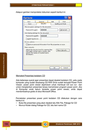 OTOMATISASI PERKANTORAN 1 
OTOMATISASI PERKANTORAN 1 
Adapun gambar memproteksi dokumen seperti berikut ini: 
Memaket Presentasi kedalam CD 
Ada beberapa syarat agar presentasi dapat dipaket kedalam CD, yaitu pada 
komputer yang sudah terpasang CD R/W Drive sudah terinstal Power Point 
Viewer, power point viewer diperlukan untuk membuat CD aut run dan 
untuk menjalankan presentasi tanpa memerlukan program power point. Jika 
di Komputer anda belum tersedia power point viewer, anda dapat 
mendonloadnya gratis di situs Microsoft Office. 
Pemaketan presentasi power point kedalam CD dilakukan dengan cara 
berikut ini: 
 Buka file presentasi yang akan dipaket lalu Klik File, Pakage for CD 
 Muncul Kotak dialog Pakage for CD, lalu beri nama CD 
156 Direktorat Pembinaan SMK 2013 
 