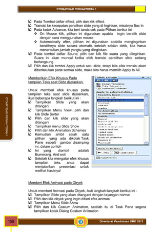 OTOMATISASI PERKANTORAN 1 
OTOMATISASI PERKANTORAN 1 
Pada Tombol daftar effect, pilih dan klik effect. 
Transisi ke kecepatan peralihan slide yang di Inginkan, misalnya Box In 
Pada kotak Advance, kita beri tanda cek pada Pilihan berikut ini 
 On Mouse klik, pilihan ini digunakan apabila ingin beralih slide 
dengan cara menggunakan mouse 
 Automatically after, pilihan ini digunakan apabila menginginkan 
beralihnya slide secara otomatis setelah sekian detik, kita harus 
menentukan jumlah yangtu yang diinginkan. 
Pada tombol daftar Sound, pilih dan klik file suara yang diinginkan. 
Suara ini akan muncul ketika efek transisi peralihan slide sedang 
berlangsung. 
Pilih dan klik tombol Apply untuk satu slide, tetapi bila efek transisi akan 
diberlakukan pada semua slide, maka kita harus memilih Apply to All. 
Memberikan Efek Khusus Pada 
tampilan Teks saat Slide dijalankan. 
Untuk memberi efek khusus pada 
tampilan teks saat slide dijalankan, 
ikuti beberapa langkah berikut ini : 
Tampilkan Slide yang akan 
ditangani 
Tampilkan Menu View, pilih dan 
klik Slide Sorter 
Pilih dan klik slide yang akan 
ditangani 
Tampilkan menu Slide Show 
Pilih dan klik Animation Schemes 
Kemudian ambil salah satu 
pilihan yang ada dikotak Task 
Pane seperti gambar disamping 
ini, dalam contoh 
Ini yang diambil adalah 
Bumerang. And exit 
Setelah kita mengatur efek khusus 
tampilan teks, anda dapat 
menjalankan presentasi untuk 
melihat hasilnya/ 
Memberi Efek Animasi pada Obyek 
Untuk memberi Animasi pada Obyek, ikuti langkah-langkah berikut ini : 
Tampilkan Slide yang akan ditangani dengan tayangan normal 
Pilih dan klik obyek yang ingin diberi efek animasi 
Tampilkan Menu Slide Show 
Pilih dan klik Costum Animation, setelah itu di Task Pane segera 
tampilkan kotak Dialog Costum Animation 
158 Direktorat Pembinaan SMK 2013 
 