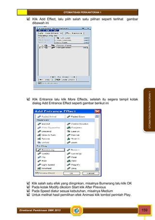 OTOMATISASI PERKANTORAN 1 
Direktorat Pembinaan SMK 2013 159 
OTOMATISASI PERKANTORAN 1 
Klik Add Effect, lalu pilih salah satu pilihan seperti terlihat gambar 
dibawah ini 
Klik Entrance lalu klik More Effects, setelah itu segera tampil kotak 
dialog Add Entrance Effect seperti gambar berikut ini 
Klik salah satu efek yang diinginkan, misalnya Bumerang lalu klik OK 
Pada kotak Modify dikolom Start klik After Previous 
Pada Speed diatur sesuai kebutuhan, misalnya Medium 
Untuk melihat hasil pemilihan efek Animasi klik tombol perintah Play. 
 