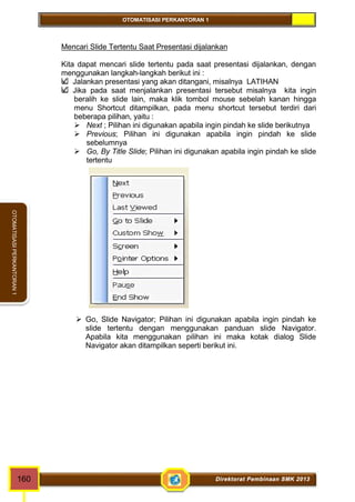 OTOMATISASI PERKANTORAN 1 
OTOMATISASI PERKANTORAN 1 
Mencari Slide Tertentu Saat Presentasi dijalankan 
Kita dapat mencari slide tertentu pada saat presentasi dijalankan, dengan 
menggunakan langkah-langkah berikut ini : 
Jalankan presentasi yang akan ditangani, misalnya LATIHAN 
Jika pada saat menjalankan presentasi tersebut misalnya kita ingin 
beralih ke slide lain, maka klik tombol mouse sebelah kanan hingga 
menu Shortcut ditampilkan, pada menu shortcut tersebut terdiri dari 
beberapa pilihan, yaitu : 
 Next ; Pilihan ini digunakan apabila ingin pindah ke slide berikutnya 
 Previous; Pilihan ini digunakan apabila ingin pindah ke slide 
sebelumnya 
 Go, By Title Slide; Pilihan ini digunakan apabila ingin pindah ke slide 
tertentu 
 Go, Slide Navigator; Pilihan ini digunakan apabila ingin pindah ke 
slide tertentu dengan menggunakan panduan slide Navigator. 
Apabila kita menggunakan pilihan ini maka kotak dialog Slide 
Navigator akan ditampilkan seperti berikut ini. 
160 Direktorat Pembinaan SMK 2013 
 