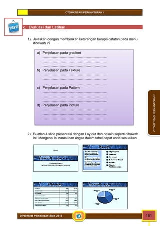 OTOMATISASI PERKANTORAN 1 
a) Penjelasan pada gradient 
………………………………………………... 
………………………………………………... 
………………………………………………... 
b) Penjelasan pada Texture 
………………………………………………... 
………………………………………………... 
………………………………………………... 
c) Penjelasan pada Pattern 
………………………………………………... 
………………………………………………... 
………………………………………………... 
d) Penjelasan pada Picture 
………………………………………………... 
………………………………………………... 
………………………………………………... 
Direktorat Pembinaan SMK 2013 161 
OTOMATISASI PERKANTORAN 1 
c. Evaluasi dan Latihan 
1) Jelaskan dengan memberikan keterangan berupa catatan pada menu 
dibawah ini 
2) Buatlah 4 slide presentasi dengan Lay out dan desain seperti dibawah 
ini. Mengenai isi narasi dan angka dalam tabel dapat anda sesuaikan. 
 