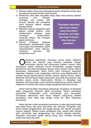 OTOMATISASI PERKANTORAN 1 
O 
Direktorat Pembinaan SMK 2013 9 
OTOMATISASI PERKANTORAN 1 
1) Manajer adalah orang yang bertanggung jawab mengelola sumber daya 
perusahaan terutama sumber daya manusia. 
2) Profesional yakni tidak mengelola orang tetapi menyumbang keahlian 
khususnya (mis. Pembeli, 
wiraniaga, dan asisten staff 
khusus). Manajer dan profesional 
secra bersama dikenal sebagai 
pekerja terdidik. 
3) Sekretaris bisanya ditugaskan pada 
pekerja terdidik tertentu untuk 
melaksanakan berbagai tugas 
menangani korespondensi, 
menjawab telepon, dan mengatur 
jadwal pertemuan. 
4) Clerical Employee (pegawai 
administratif) melaksanakan tugas 
untuk-tugas untuk sekretaris, seperti 
mengoperasikan mesin fotocopy, 
menyusun dokumen dan 
mengirimkan surat. 
tomatisasi perkantoran mencakup semua sistem elektronik 
formal dan informal yang terutama berkaiatan dengan 
komunikasi informal dari orang-orang didalam maupun diluar 
perusahaan. Sistem Elektronik Formal dimaksudkan sebagai kegiatan 
perkantoran yang dokumentasiakan dengan suatu prosedur tertulis. semua 
perusahaan menerapakan sistem formal untuk memenuhi kebutuhan 
organisasi. Misalnya untuk pengelolaan informasi yang didistribusikan ke 
manajer berupa laporan-laporan periodic maupun laporan khusus. Sistem 
Elektronik informal berarti sistem perkantoran yang tidak direncanakan atau 
diuraikan secara tertulis. Sistem-sistem informal ini diterapkan saat 
diperlukan oleh perorangan untuk memenuhi keperluannya sendiri. Misalnya 
melakukan konsultasi atau diskusi dengan pengambil keputusan lainnya. 
Sistem informal dalam otomatisasi perkantoran menjadikan ciri tersendiri 
dalam penggunaan komputer dalam perusahaan, Karena otomatisasi 
perkantoran dimaksudkan untuk memudahkan jenis komunikasi. 
Otomatisasi perkantoran tidak hanya melayani orang-orang didalam 
perusahaan, akan tetapi juga dengan orang lain diluar lingkungan 
perusahaan. 
Dalam gambar model otomatisasi perkantoran di atas tidak terjadi aliran 
data tetapi hanya ada aliran komunikasi dan informasi. Pengertian data 
sendiri adalah penggambaran dari segala sesuatu dari sebuah kenyataan 
maupun kejadian. Melalui proses pengolahan data, sebuah data menjadi 
lebih bermanfaat bagi penggunanya dan disebut sebagai informasi. 
Pengertian komunikasi adalah adanya saling tukar menukar informasi 
antara dua obyek atau lebih. 
 