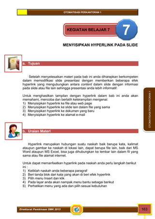 OTOMATISASI PERKANTORAN 1 
Direktorat Pembinaan SMK 2013 163 
OTOMATISASI PERKANTORAN 1 
KEGIATAN BELAJAR 7 7 
MENYISIPKAN HYPERLINK PADA SLIDE 
a. Tujuan 
Setelah menyelesaikan materi pada bab ini anda diharapkan berkompeten 
dalam memodifikasi slide presentasi dengan memberikan beberapa efek 
hyperlink yang mengubungkan antara content dalam slide dengan informasi 
pada slide atau file lain sehingga presentasi anda lebih informatif. 
Untuk menghasilkan tampilan dengan hyperlink dalam bab ini anda akan 
memahami, mencoba dan berlatih keterampilan mengenai: 
1) Menyisipkan hyperlink ke file atau web page 
2) Menyisipkan hyperlink ke slide lain dalam file yang sama 
3) Menyisipkan hyperlink ke dokumen yang baru 
4) Menyisipkan hyperlink ke alamat e-mail 
b. Uraian Materi 
Hyperlink merupakan hubungan suatu naskah baik berupa kata, kalimat 
ataupun gambar ke naskah di lokasi lain, dapat berupa file lain, baik dari MS 
Word ataupun MS Excel, bisa juga dihubungkan ke lembar lain dalam fil yang 
sama atau file alamat internet. 
Untuk dapat memanfaatkan hyperlink pada naskah anda perlu langkah berikut 
ini : 
1) Ketiklah naskah anda beberapa paragraf 
2) Beri tanda blok dari kata yang akan di beri efek hyperlink 
3) Pilih menu Insert dan klik 
4) Pada layar anda akan nampak menu bantu sebagai berikut 
5) Perhatikan menu yang ada dan pilih sesuai kebutuhan 
 