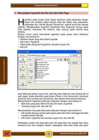 OTOMATISASI PERKANTORAN 1 
OTOMATISASI PERKANTORAN 1 
1. Menyisipkan Hyperlink Ke File Lain Atau Web Page 
yperlink pada power point dapat diberikan pada beberapa obyek, 
tujuan link tersebut dapat berupa slide lain dalam satu presentasi, 
presentasi lain, file-file dengan format lain, alamat email dan alamat 
H 
website. Menggunakan hyperlink presentasi bisa langsung menuju pada 
slide tertentu, membuka file tertentu, atau menuju pada alamat situs 
tertentu . 
Secara umum untuk menambah hyperlink pada power point dilakukan 
dengan cara berikut ini : 
 Aktifkan obyek yang akan diberi hyperlik 
 Klik Insert, Hyperlink 
 Pada kotak dialog Edit Hyperlink, tentukan tujuan link 
 Klik OK 
Ada beberapa pilihan tujuan link, yaitu file atau halaman web (Exiting file of 
web page), pada dokumen yang sama (Place in this document), membuat 
dokumen baru (create new document), dan alamat email (Email address). 
Menambahkan hyperlink pada teks dilakukan dengan cara berikut ini: 
 Blok teks yang akan diberi link lalu klik Insert, hyperlink 
 Tentukan tujuan link, dan klik OK 
Menambahkan link pada teks boks dilakukan dengan cara berikut ini: 
 Klik border berupa arsiran garis-garis pada teks boks sehingga berubah 
menjadi arsiran titik-titik 
 Klik Insert, hyperlink lalu tentukan tujuan link, dan klik OK 
Perbedaan antara link pada teks dan link pada teks box adalah teks akan 
berwarna biru dan bergaris bawah, sedangkan teks boks tidak ada garis 
164 Direktorat Pembinaan SMK 2013 
 