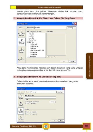 OTOMATISASI PERKANTORAN 1 
Direktorat Pembinaan SMK 2013 165 
OTOMATISASI PERKANTORAN 1 
bawah pada teks, jika pointer dilewatkan diatas link (mouse over), 
bentuknya berubah menjadi pointer tangan. 
2. Menyisipkan Hyperlink Ke Slide Lain Dalam File Yang Sama 
Anda perlu memilih slide halaman lain dalam dokument yang sama untuk di 
hubungkan dengan presentasi anda dan klik pada screen Tip. 
3. Menyisipkan Hyperlink Ke Dokumen Yang Baru 
Dalam hal ini anda mesti memasukan nama dokumen baru yang akan 
dilakukan hyperlink 
 