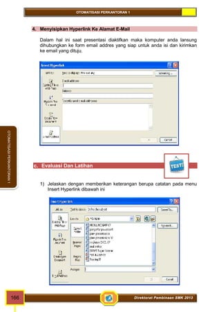 OTOMATISASI PERKANTORAN 1 
OTOMATISASI PERKANTORAN 1 
4. Menyisipkan Hyperlink Ke Alamat E-Mail 
Dalam hal ini saat presentasi diaktifkan maka komputer anda lansung 
dihubungkan ke form email addres yang siap untuk anda isi dan kirimkan 
ke email yang dituju. 
c. Evaluasi Dan Latihan 
1) Jelaskan dengan memberikan keterangan berupa catatan pada menu 
Insert Hyperlink dibawah ini 
166 Direktorat Pembinaan SMK 2013 
 