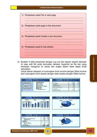 OTOMATISASI PERKANTORAN 1 
1) Penjelasan pada File or web page 
………………………………………………....................................... 
………………………………………………...................................... 
………………………………………………...................................... 
2) Penjelasan pada page in this document 
………………………………………………...................................... 
………………………………………………...................................... 
………………………………………………...................................... 
3) Penjelasan pada Create a new documen 
………………………………………………...................................... 
………………………………………………...................................... 
………………………………………………...................................... 
4) Penjelasan pada E-mail addres 
………………………………………………...................................... 
………………………………………………...................................... 
………………………………………………...................................... 
Direktorat Pembinaan SMK 2013 167 
OTOMATISASI PERKANTORAN 1 
2) Buatlah 4 slide presentasi dengan Lay out dan desain seperti dibawah 
ini atau edit file anda kemudian lakukan hyperlink ke file lain yang 
berkaitan mengenai isi narasi dan angka dalam tabel dapat anda 
sesuaikan. 
Untuk latihan dibawah ini hubungkan linnk Income dengan Slide Income 
dan hubungkan linnk Assets dengan slide Assets dengan Slide Income. 
 