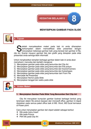 OTOMATISASI PERKANTORAN 1 
OTOMATISASI PERKANTORAN 1 
KEGIATAN BELAJAR 8 8 
MENYISIPKAN GAMBAR PADA SLIDE 
a. Tujuan 
etelah menyelesaikan materi pada bab ini anda diharapkan 
berkompeten dalam memodifikasi slide presentasi dengan 
menyisipkan beberapa gambar baik yang berasal dari gambar di file, 
S 
clip Art, Scaner maupun gambar foto dan grafik yang disispkan pada slide 
presentasi anda sehinga lebih informatif. 
Untuk menghasilkan tampilan berbagai gambar dalam bab ini anda akan 
memahami, mencoba dan berlatih mengenai: 
1) Menyisipkan gambar pada slide yang bersumbe dari Clip Art 
2) Menyisipkan gambar pada slide yang bersumbe dari File picture 
3) Menyisipkan gambar pada slide yang bersumbe dari Scaner/Camera 
4) Menyisipkan gambar pada slide yang bersumbe dari Autoshapes 
5) Menyisipkan gambar pada slide yang bersumber dari From File 
6) Mencetak file Presentasi 
7) Menyisipkan Nomor pada Slide 
8) Menyisipkan tanggal dan waktu pada slide 
b. Uraian Materi 
1. Menyisipkan Gambar Pada Slide Yang Bersumber Dari Clip Art 
Clip Art merupakan kumpulan gambar ilustrasi berbagai bentuk yang 
tersimpan dalam file picture bawaan dari microsoft office, gambar ini dapat 
disisipkan pada semua paket office baik di MS. Word, MS Excel termasuk 
di Power point. 
Cara untuk menyisipkan gambar dari clipart adalah sebagai berikut: 
 Klik poda menu Insert 
 Klik pada Picture 
 Pilih klik pada Clip Art 
168 Direktorat Pembinaan SMK 2013 
 